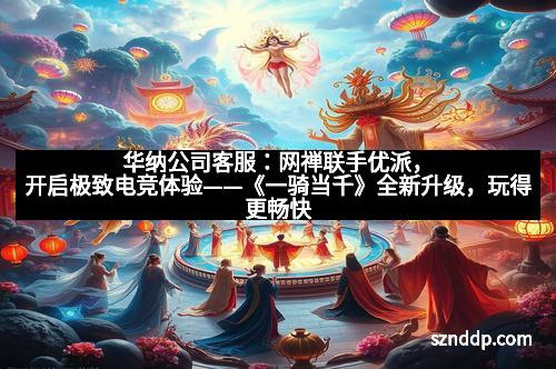 华纳公司客服：网禅联手优派，开启极致电竞体验——《一骑当千》全新升级，玩得更畅快！